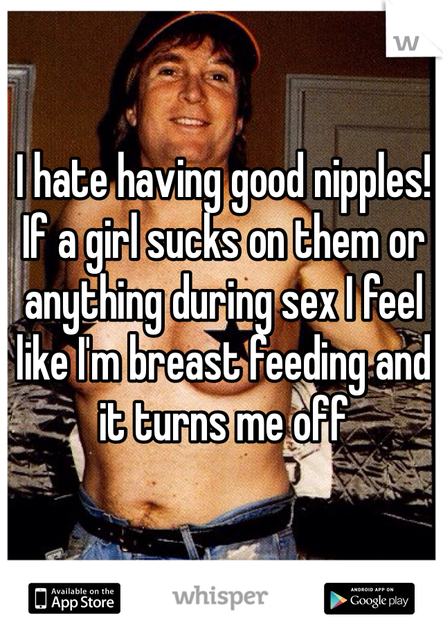 I hate having good nipples! If a girl sucks on them or anything during sex I feel like I'm breast feeding and it turns me off 