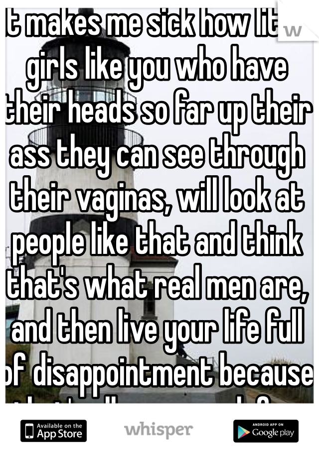 It makes me sick how little girls like you who have their heads so far up their ass they can see through their vaginas, will look at people like that and think that's what real men are, and then live your life full of disappointment because that's all you search for, and realize that their nothing but pussies and complain about it all over Facebook and hope that someone will actually give a shit 