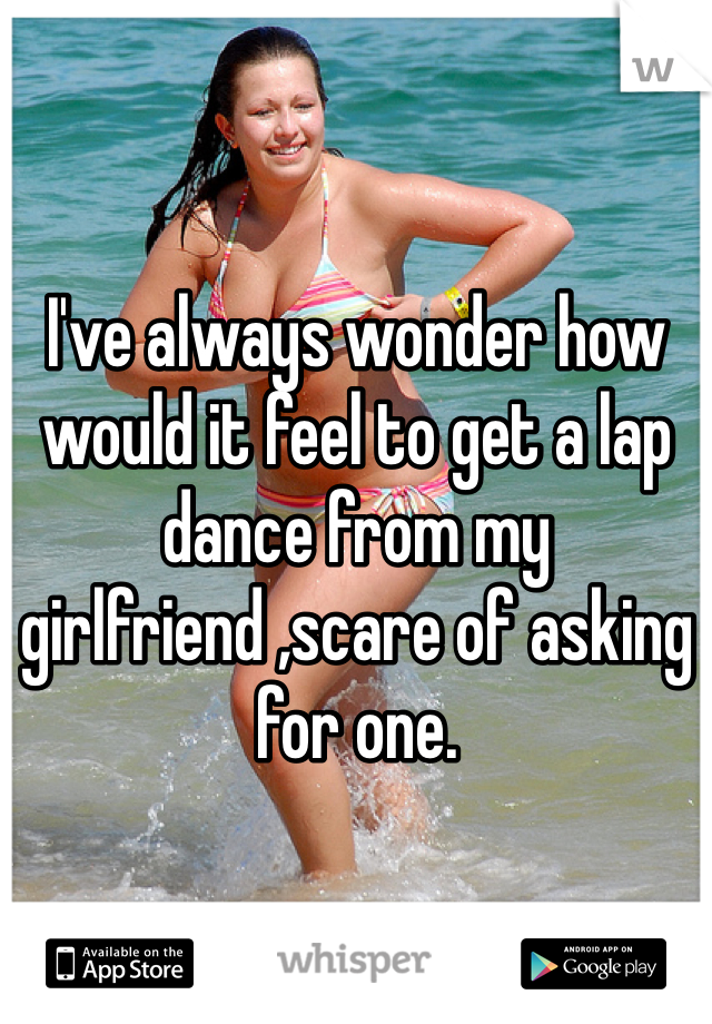 I've always wonder how would it feel to get a lap dance from my girlfriend ,scare of asking for one.