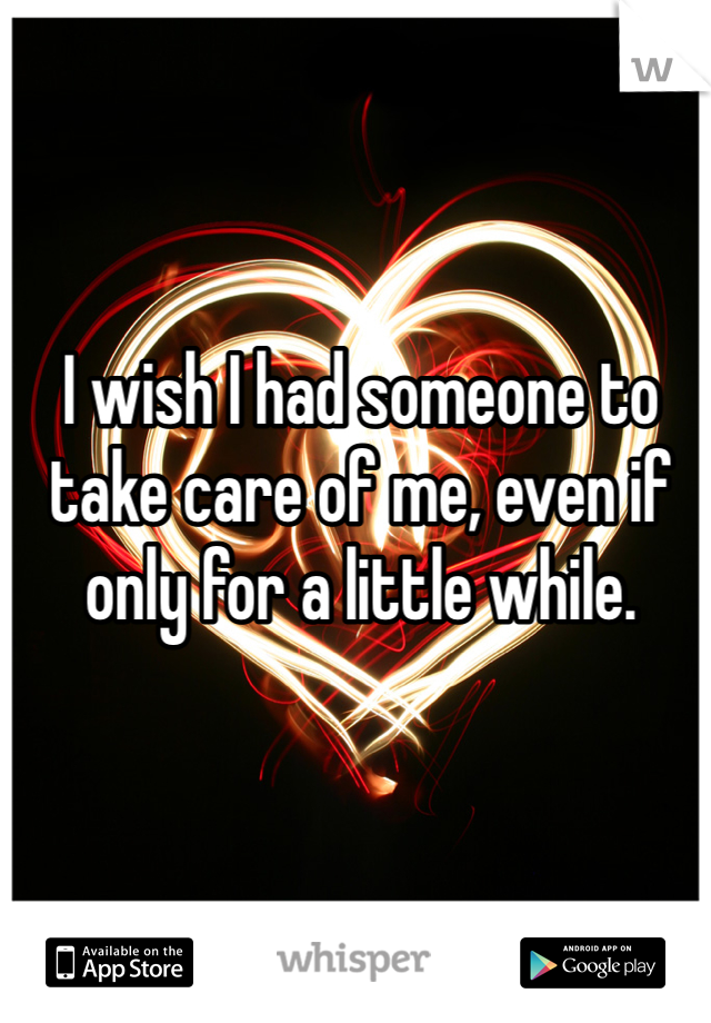I wish I had someone to take care of me, even if only for a little while. 
