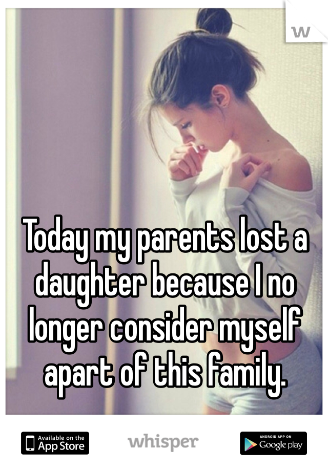 Today my parents lost a daughter because I no longer consider myself apart of this family. 