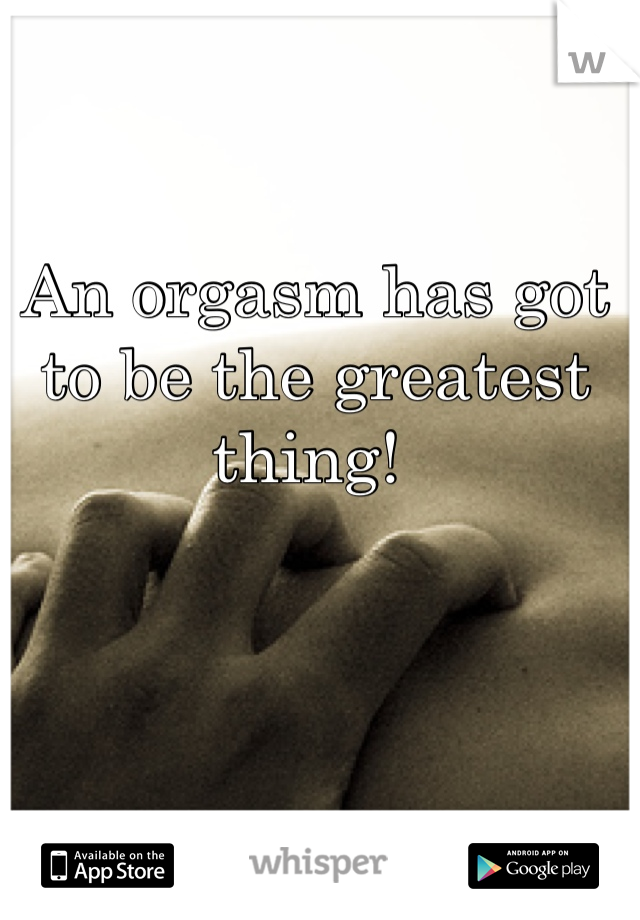 An orgasm has got to be the greatest thing! 