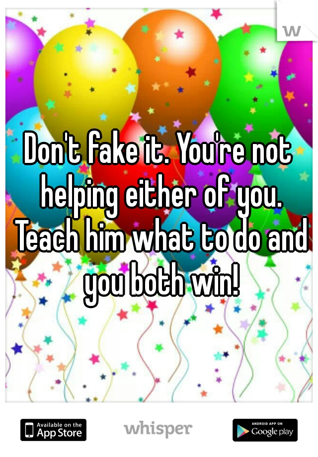Don't fake it. You're not helping either of you. Teach him what to do and you both win!