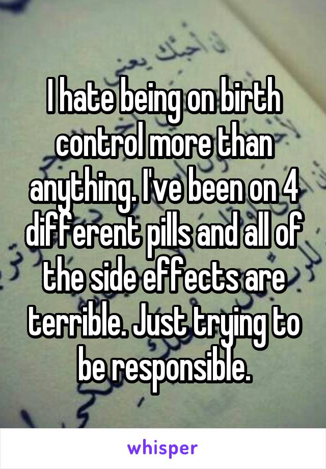 I hate being on birth control more than anything. I've been on 4 different pills and all of the side effects are terrible. Just trying to be responsible.