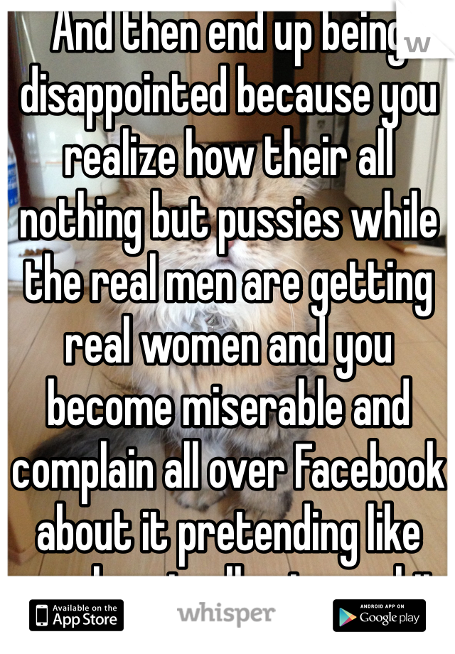 And then end up being disappointed because you realize how their all nothing but pussies while the real men are getting real women and you become miserable and complain all over Facebook about it pretending like people actually give a shit 