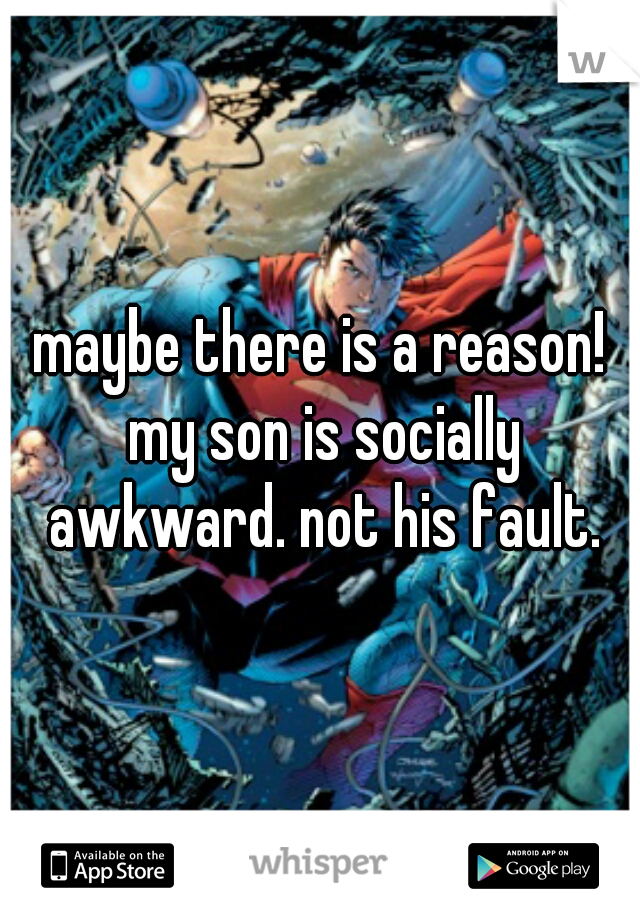 maybe there is a reason! my son is socially awkward. not his fault.