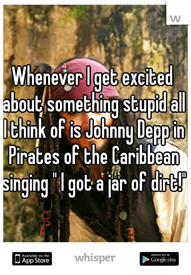 Whenever I get excited about something stupid all I think of is Johnny Depp in Pirates of the Caribbean singing " I got a jar of dirt!"