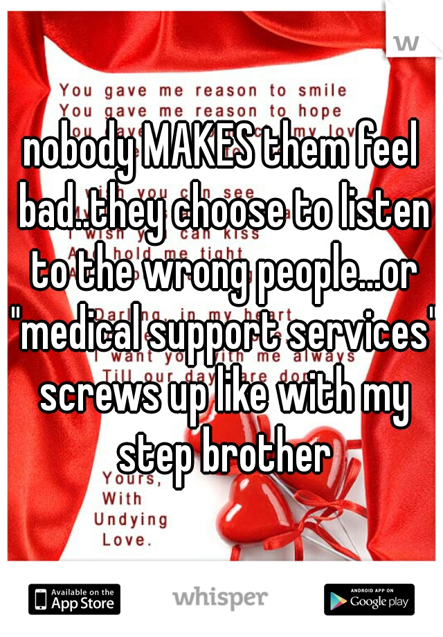 nobody MAKES them feel bad..they choose to listen to the wrong people...or "medical support services" screws up like with my step brother