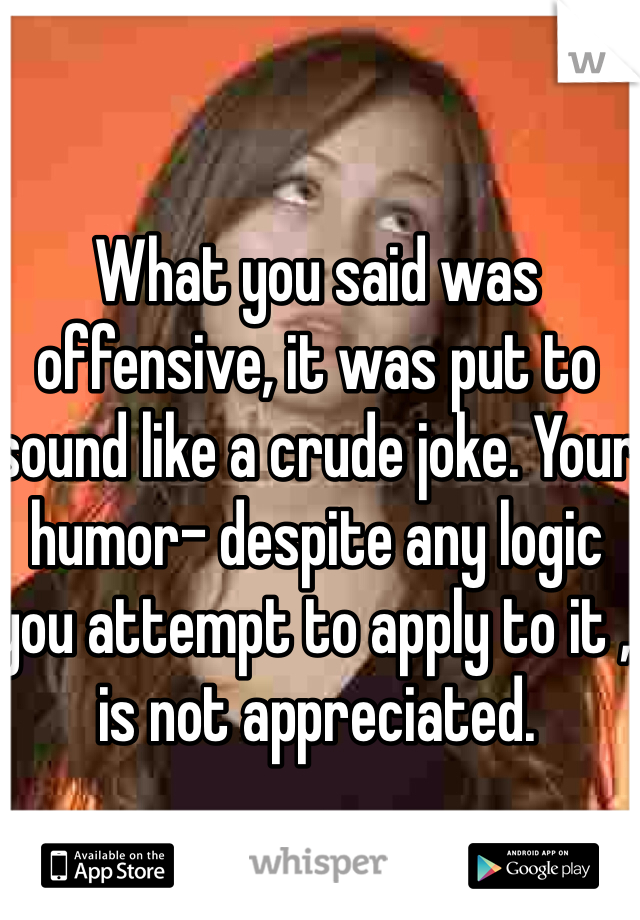 What you said was offensive, it was put to sound like a crude joke. Your humor- despite any logic you attempt to apply to it , is not appreciated.