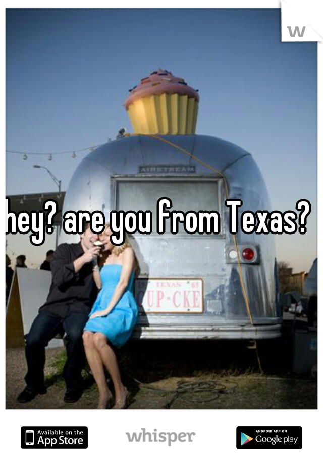 hey? are you from Texas? 