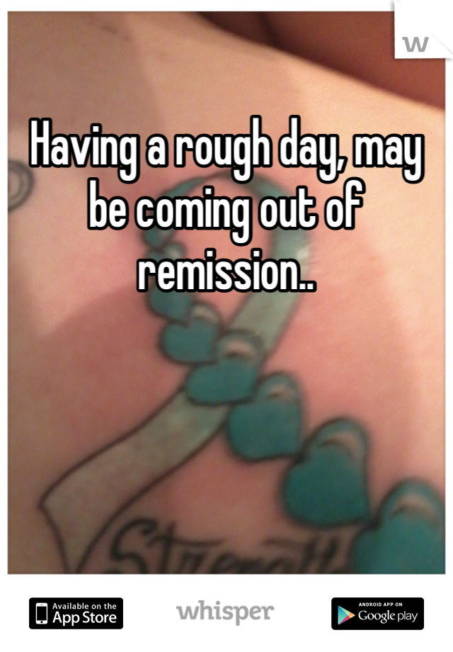 Having a rough day, may be coming out of remission..  