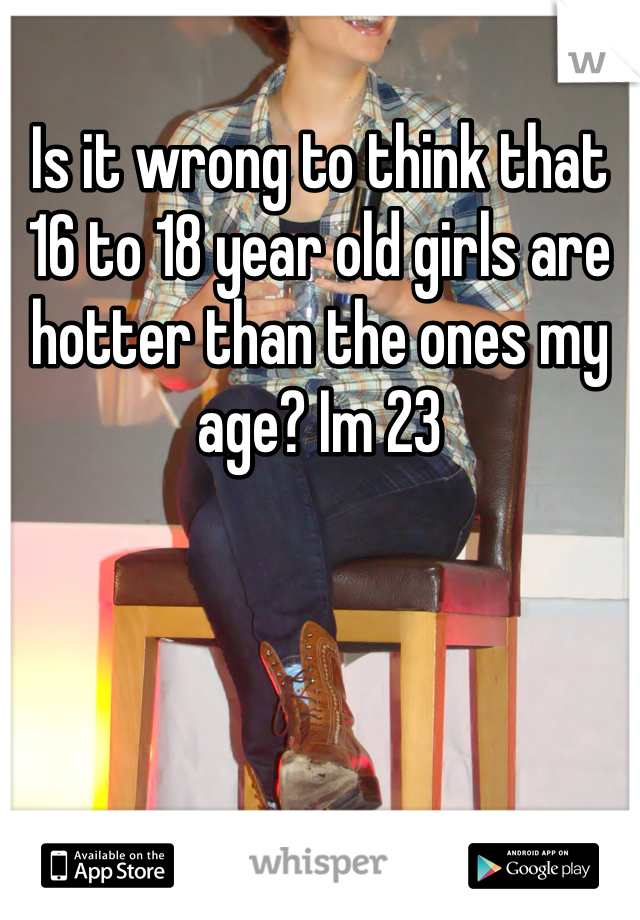 Is it wrong to think that 16 to 18 year old girls are hotter than the ones my age? Im 23