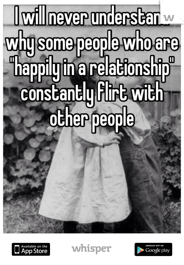 I will never understand why some people who are "happily in a relationship" constantly flirt with other people