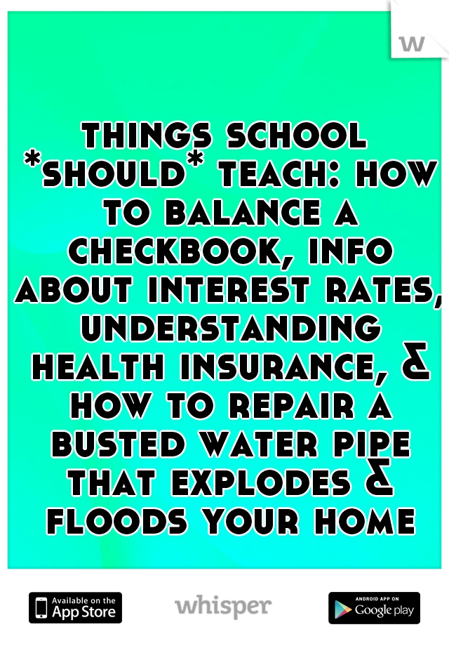 things school *should* teach: how to balance a checkbook, info about interest rates, understanding health insurance, & how to repair a busted water pipe that explodes & floods your home.