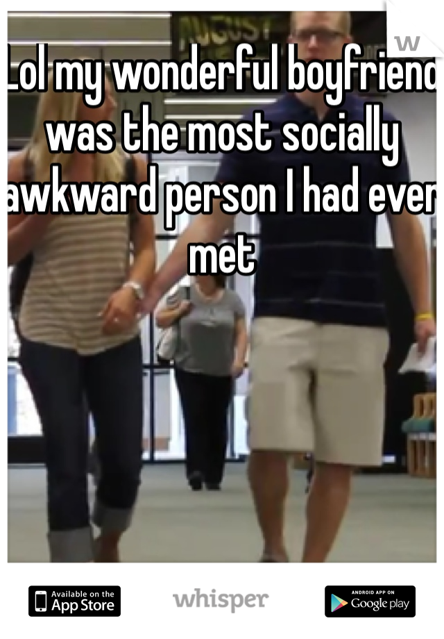 Lol my wonderful boyfriend was the most socially awkward person I had ever met