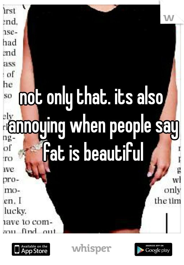 not only that. its also annoying when people say fat is beautiful