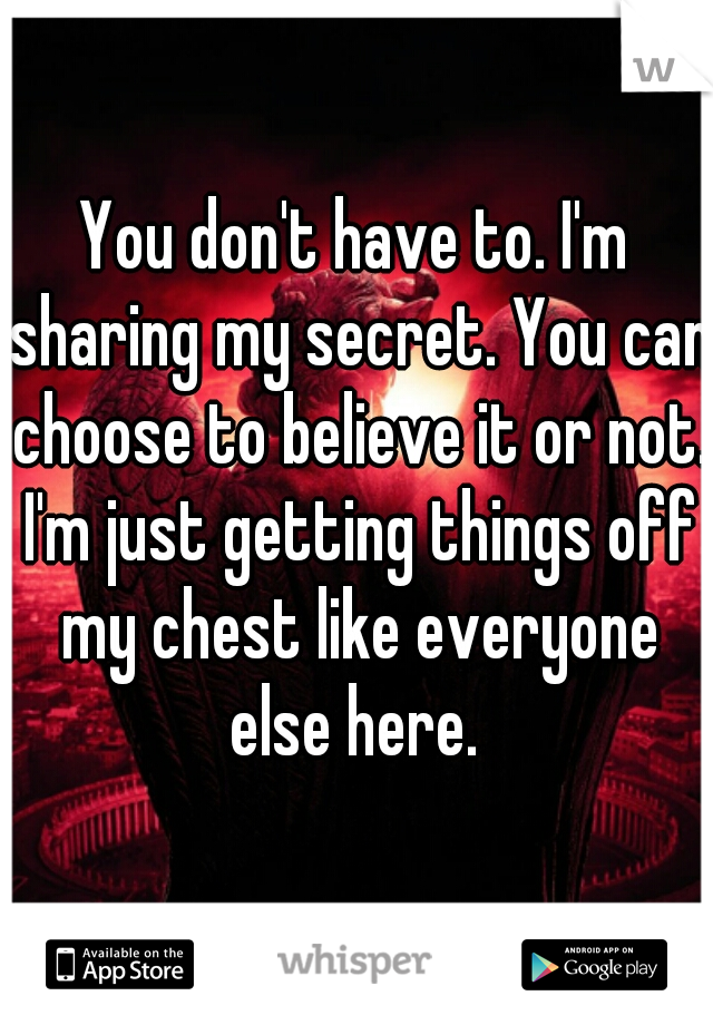 You don't have to. I'm sharing my secret. You can choose to believe it or not. I'm just getting things off my chest like everyone else here. 