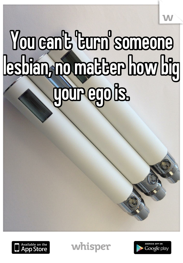 You can't 'turn' someone lesbian, no matter how big your ego is.