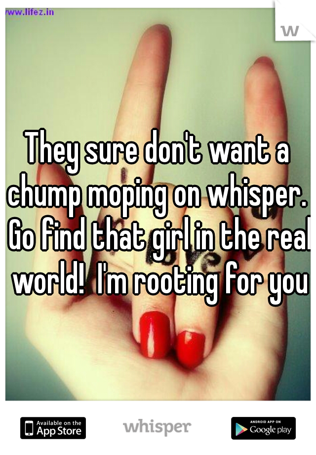 They sure don't want a chump moping on whisper.  Go find that girl in the real world!  I'm rooting for you