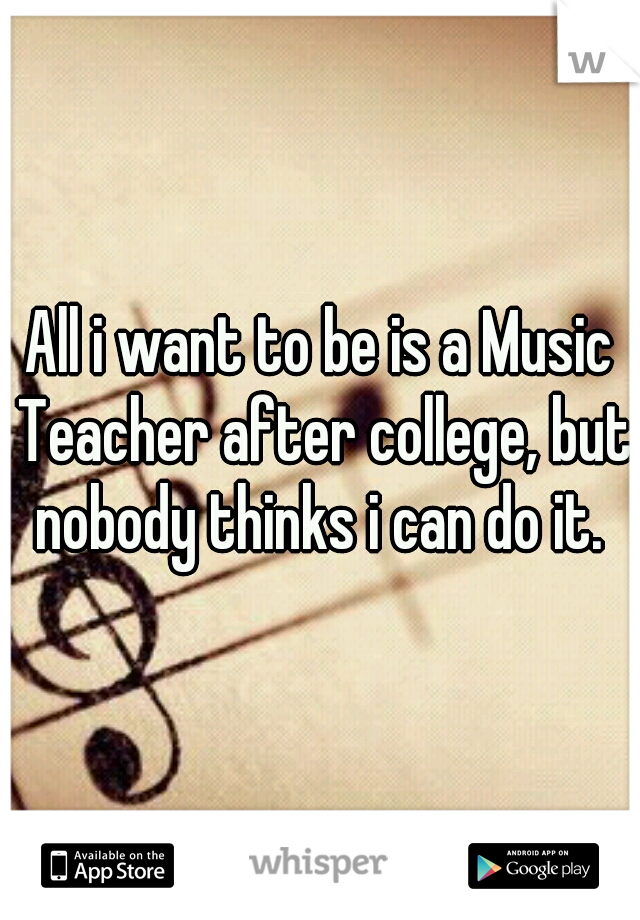 All i want to be is a Music Teacher after college, but nobody thinks i can do it. 