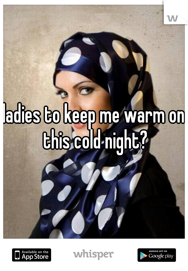 ladies to keep me warm on this cold night?