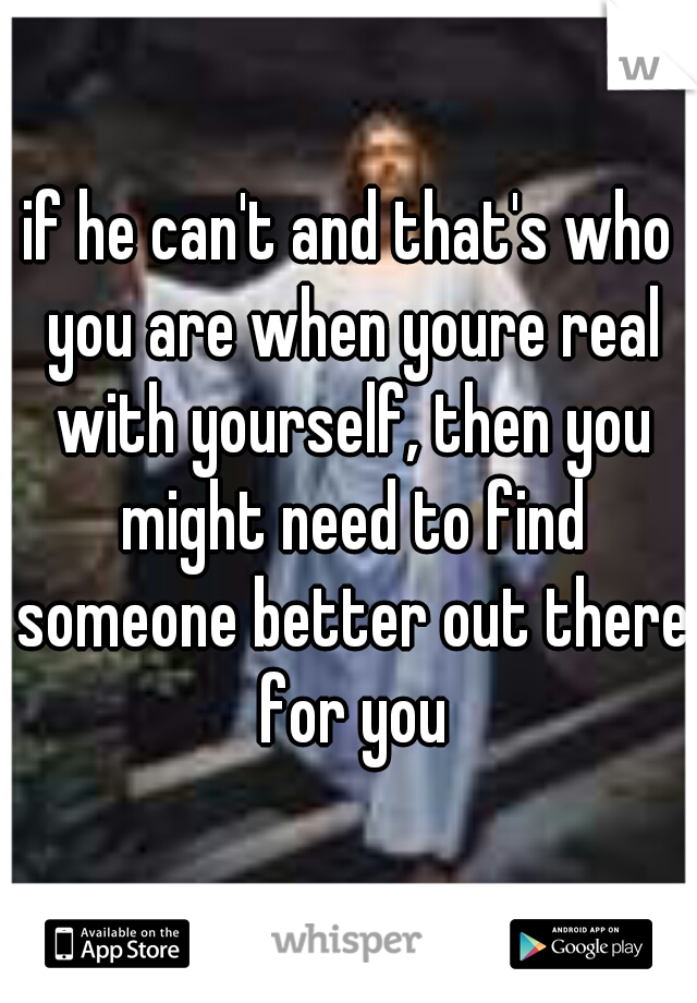 if he can't and that's who you are when youre real with yourself, then you might need to find someone better out there for you