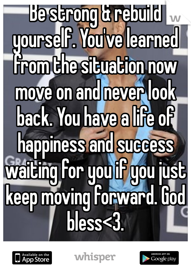 Be strong & rebuild yourself. You've learned from the situation now move on and never look back. You have a life of happiness and success waiting for you if you just keep moving forward. God bless<3.