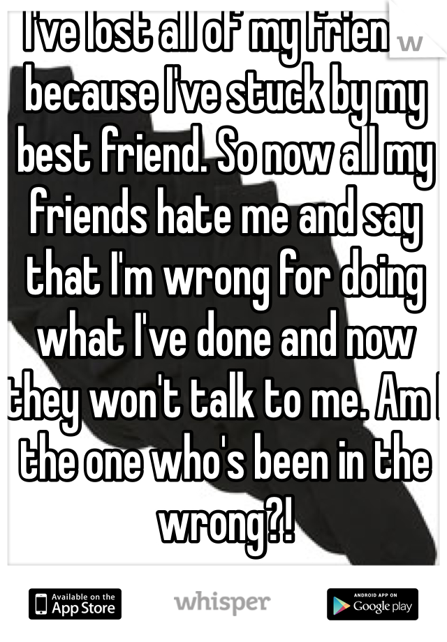 I've lost all of my friends because I've stuck by my best friend. So now all my friends hate me and say that I'm wrong for doing what I've done and now they won't talk to me. Am I the one who's been in the wrong?! 