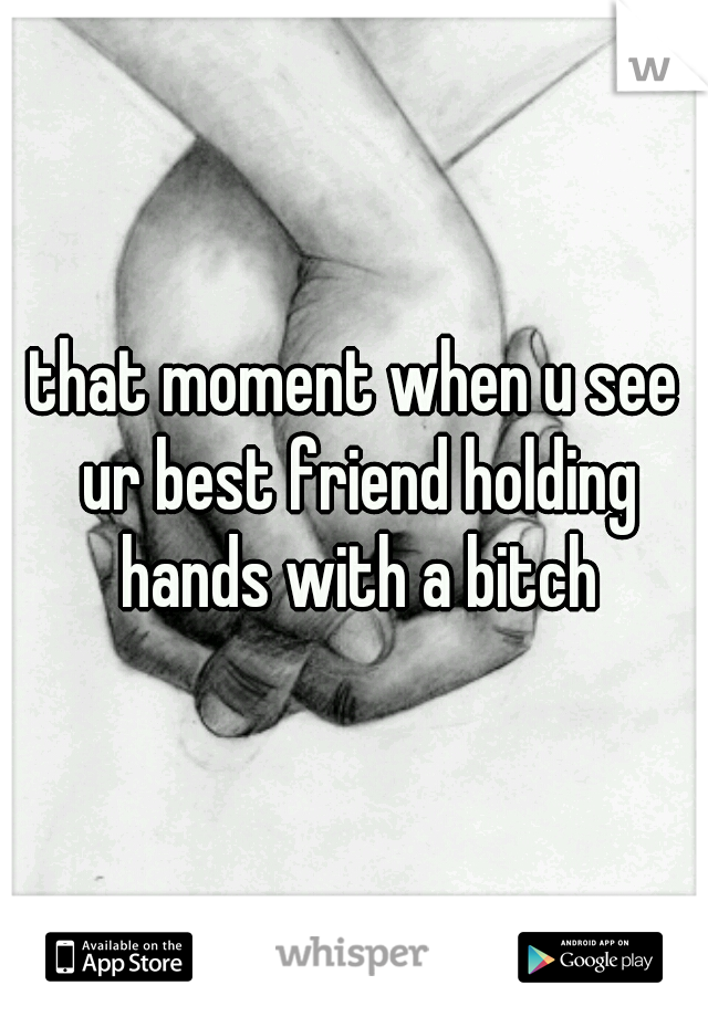 that moment when u see ur best friend holding hands with a bitch