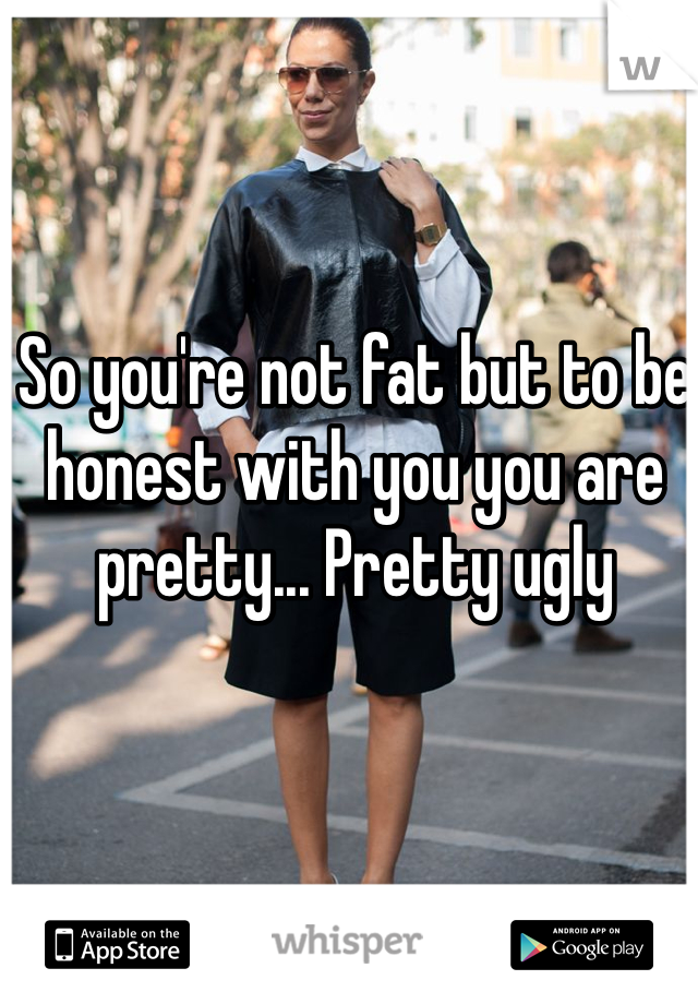 So you're not fat but to be honest with you you are pretty... Pretty ugly