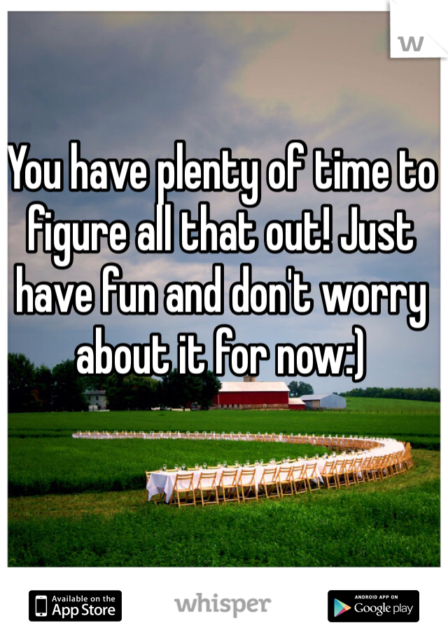 You have plenty of time to figure all that out! Just have fun and don't worry about it for now:)