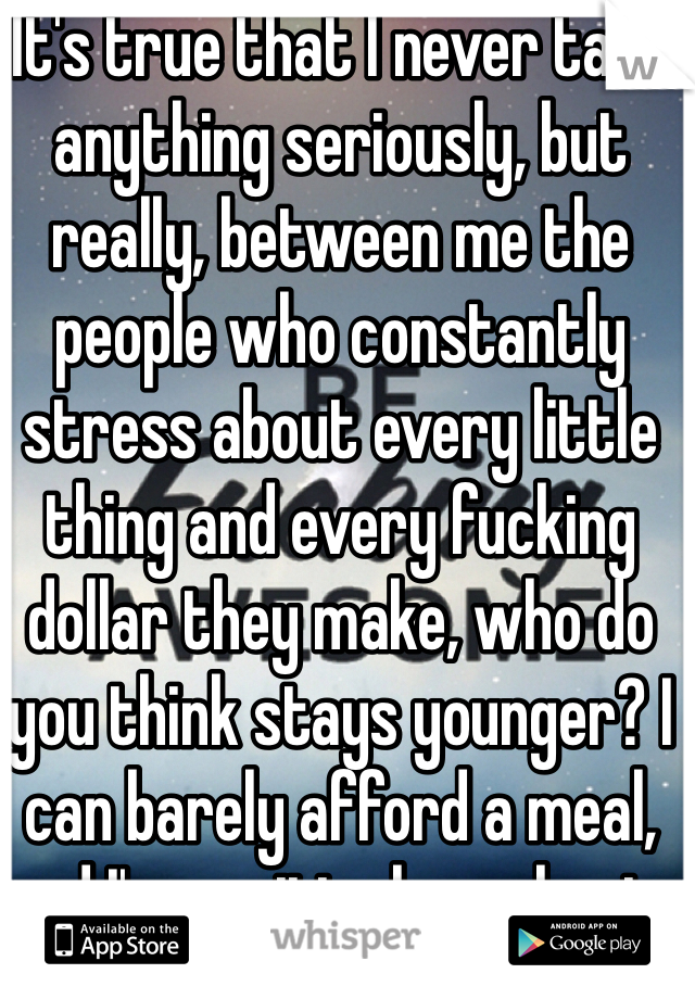 It's true that I never take anything seriously, but really, between me the people who constantly stress about every little thing and every fucking dollar they make, who do you think stays younger? I can barely afford a meal, and I'm positively euphoric. Hah