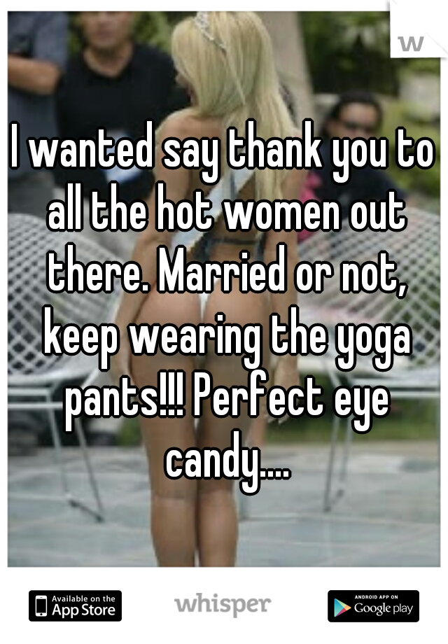 I wanted say thank you to all the hot women out there. Married or not, keep wearing the yoga pants!!! Perfect eye candy....