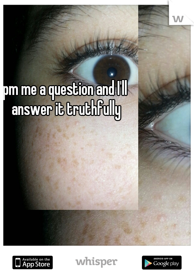 pm me a question and I'll answer it truthfully