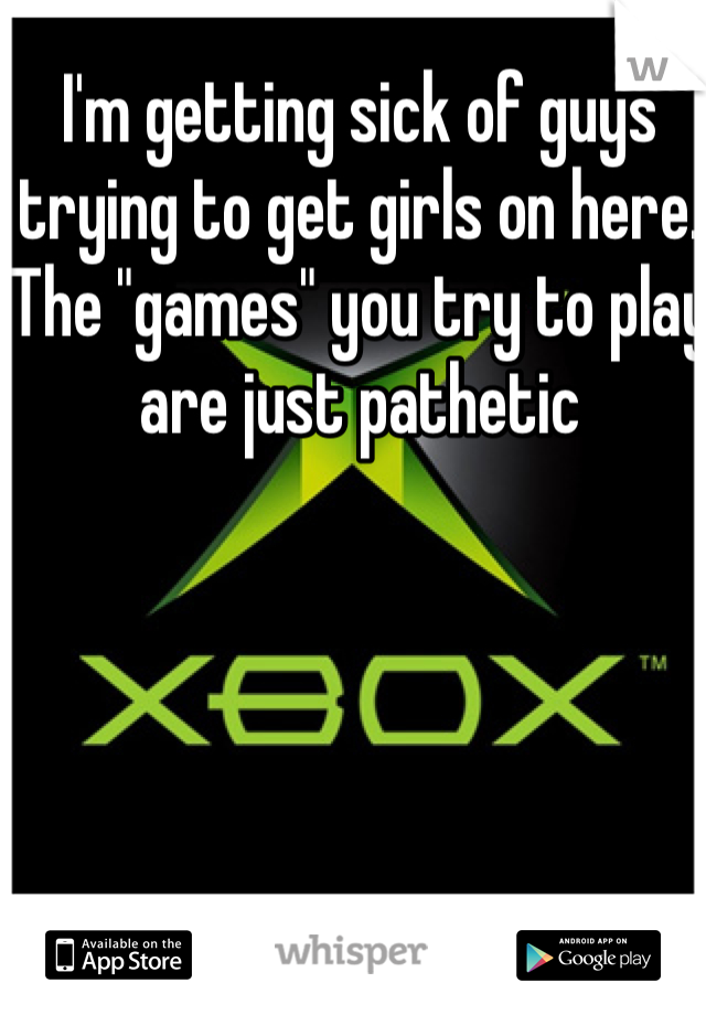 I'm getting sick of guys trying to get girls on here. The "games" you try to play are just pathetic 