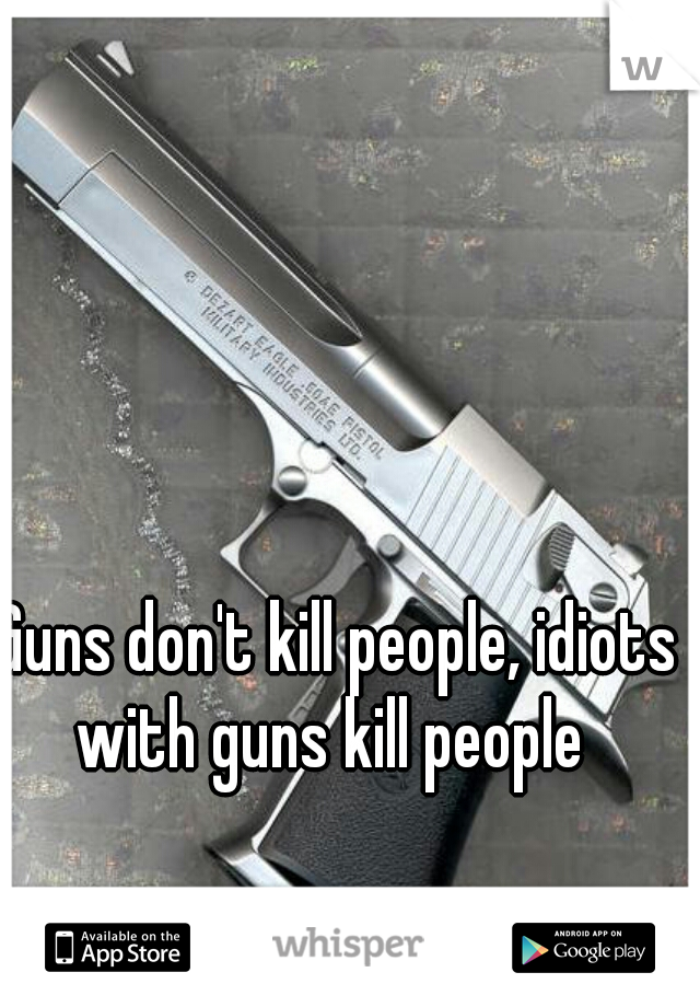 Guns don't kill people, idiots with guns kill people  