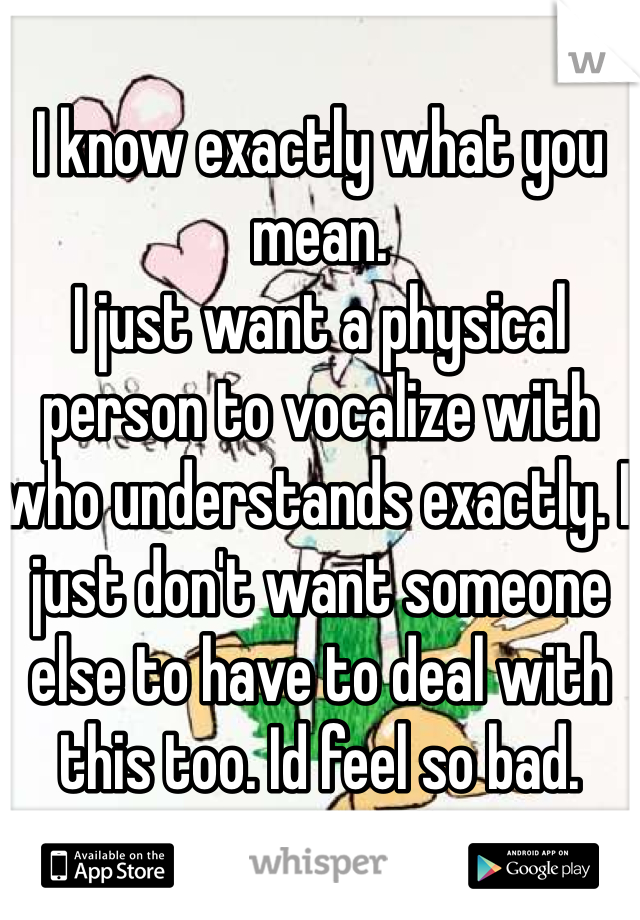 I know exactly what you mean. 
I just want a physical person to vocalize with who understands exactly. I just don't want someone else to have to deal with this too. Id feel so bad. 
