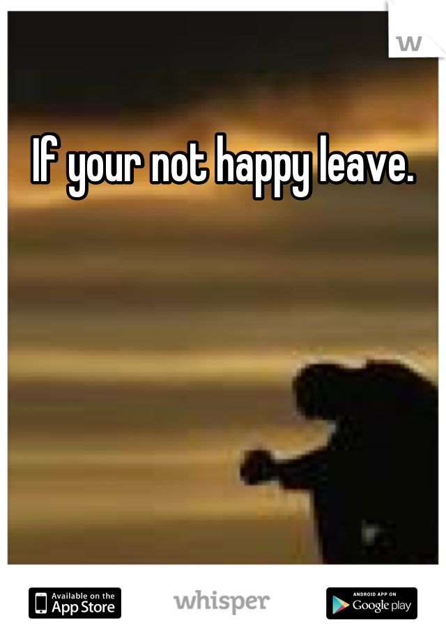 If your not happy leave.