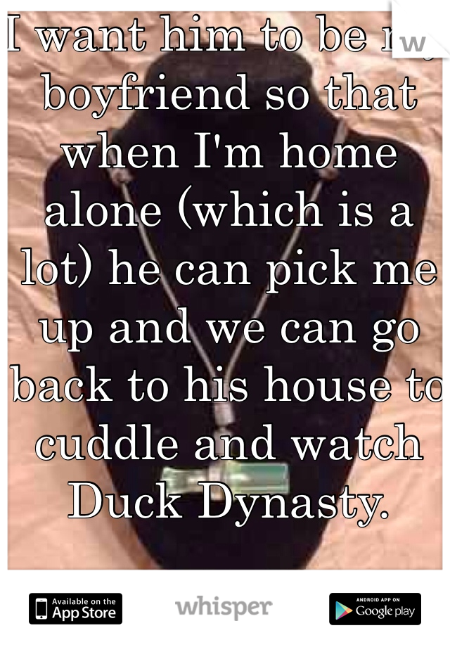 I want him to be my boyfriend so that when I'm home alone (which is a lot) he can pick me up and we can go back to his house to cuddle and watch Duck Dynasty. 