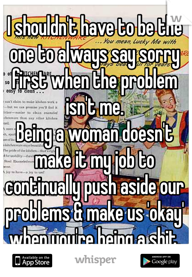 I shouldn't have to be the one to always say sorry first when the problem isn't me.
Being a woman doesn't make it my job to continually push aside our problems & make us 'okay' when you're being a shit.