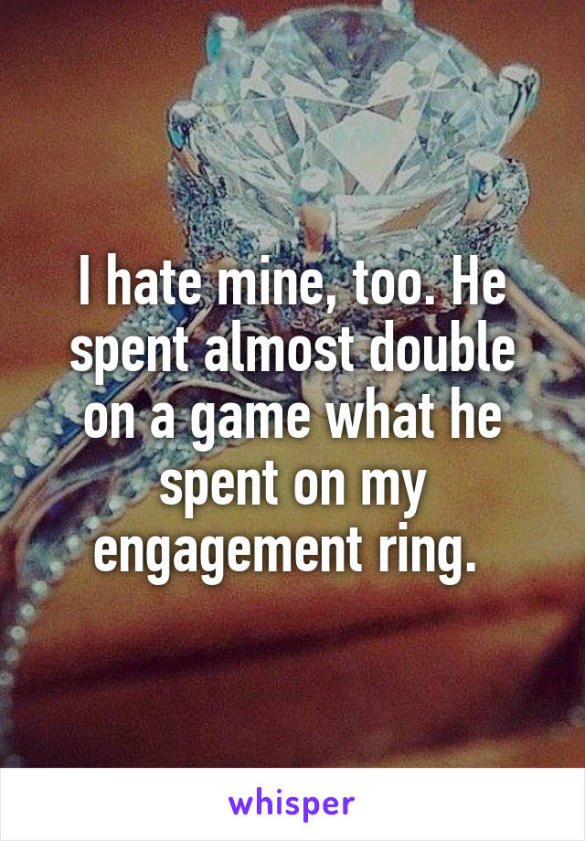 I hate mine, too. He spent almost double on a game what he spent on my engagement ring. 