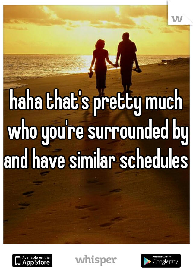 haha that's pretty much who you're surrounded by and have similar schedules 