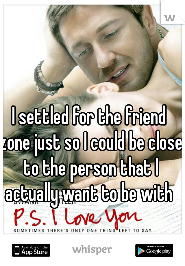 I settled for the friend zone just so I could be close to the person that I actually want to be with 
