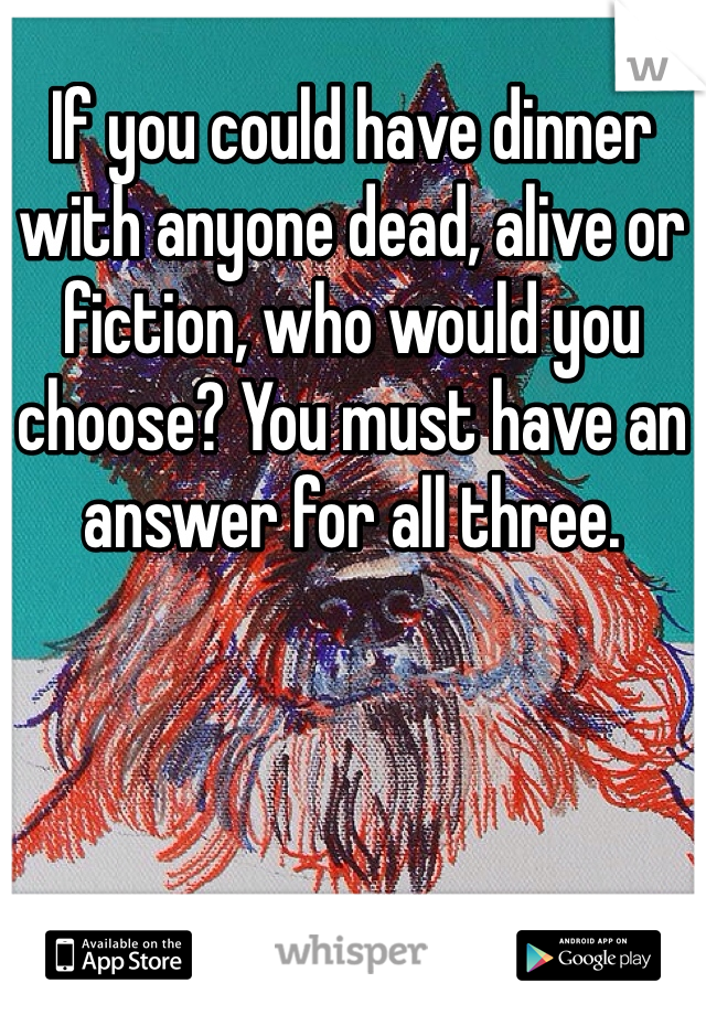 If you could have dinner with anyone dead, alive or fiction, who would you choose? You must have an answer for all three. 