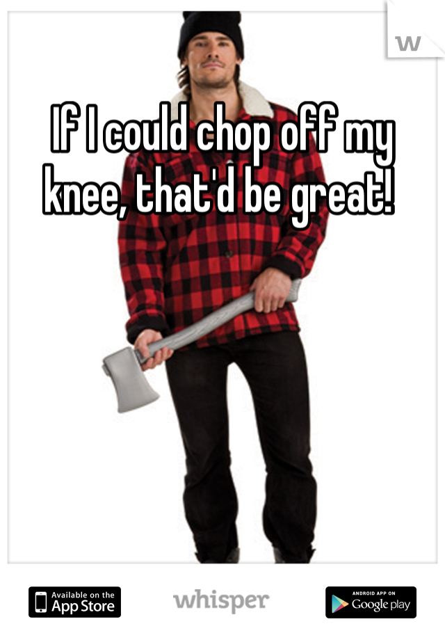If I could chop off my knee, that'd be great! 