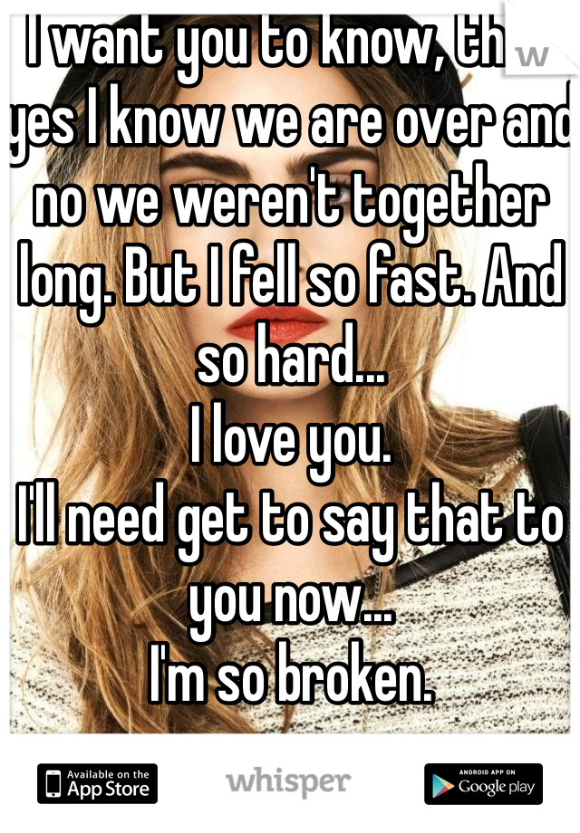 I want you to know, that yes I know we are over and no we weren't together long. But I fell so fast. And so hard... 
I love you. 
I'll need get to say that to you now...
I'm so broken. 