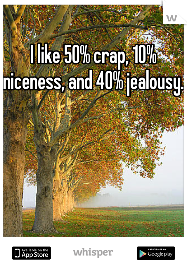 I like 50% crap, 10% niceness, and 40% jealousy.