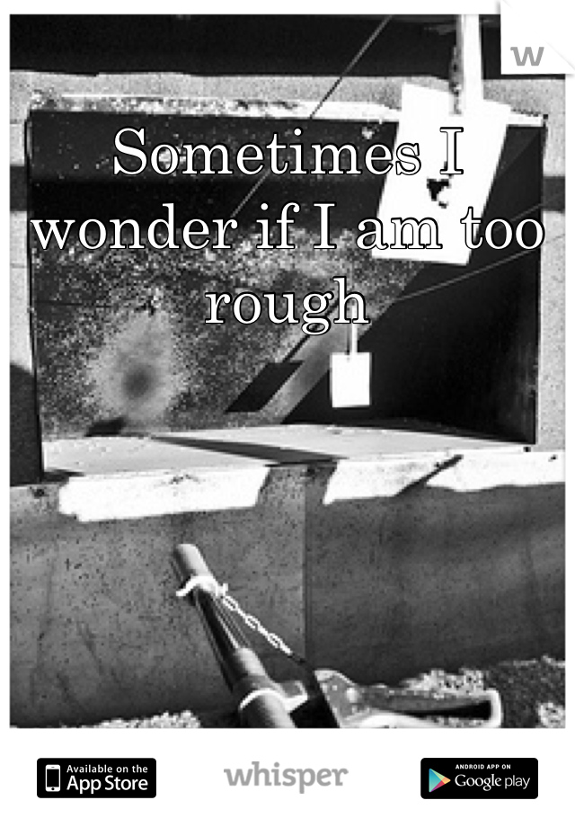Sometimes I wonder if I am too rough
