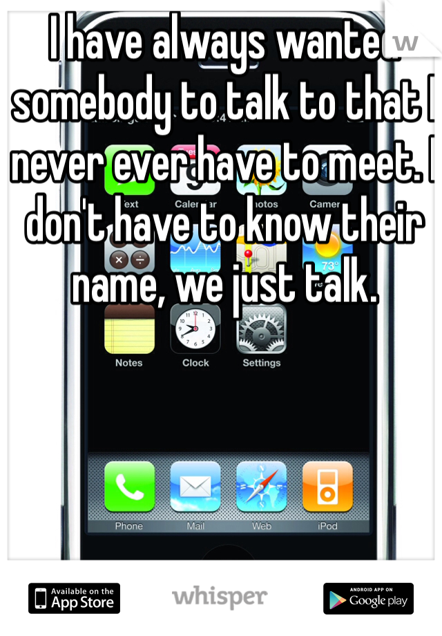 I have always wanted somebody to talk to that I never ever have to meet. I don't have to know their name, we just talk.