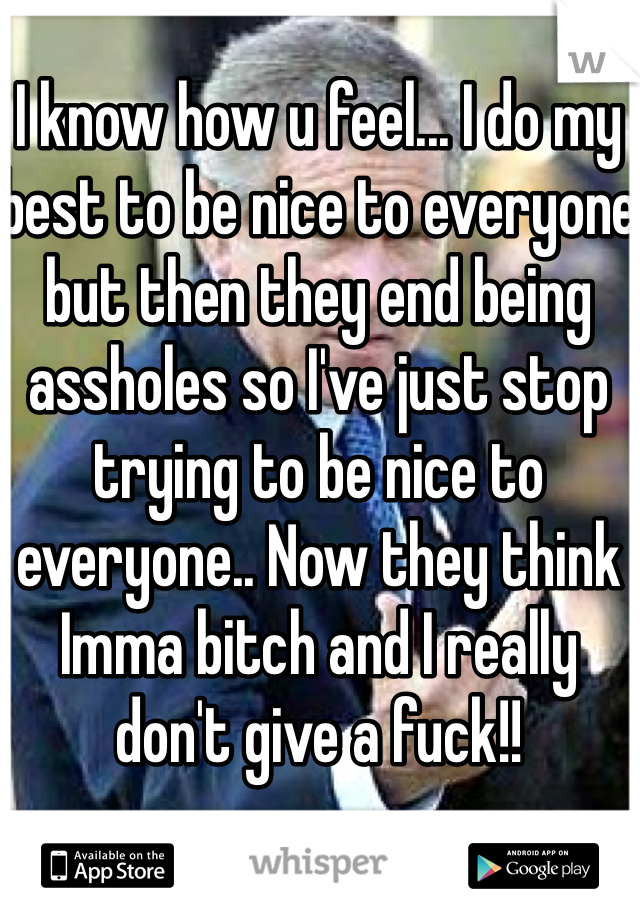 I know how u feel... I do my best to be nice to everyone but then they end being assholes so I've just stop trying to be nice to everyone.. Now they think Imma bitch and I really don't give a fuck!!